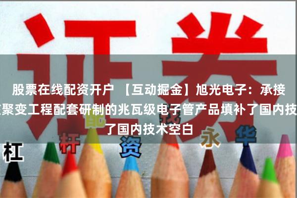 股票在线配资开户 【互动掘金】旭光电子：承接可控核聚变工程配套研制的兆瓦级电子管产品填补了国内技术空白