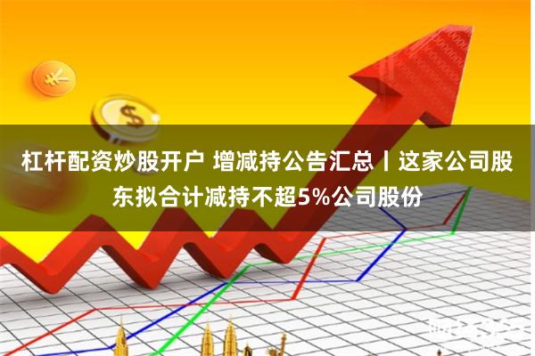 杠杆配资炒股开户 增减持公告汇总丨这家公司股东拟合计减持不超5%公司股份
