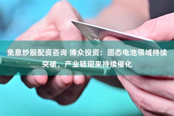 免息炒股配资咨询 博众投资：固态电池领域持续突破，产业链迎来持续催化