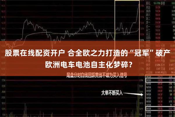 股票在线配资开户 合全欧之力打造的“冠军”破产 欧洲电车电池自主化梦碎？