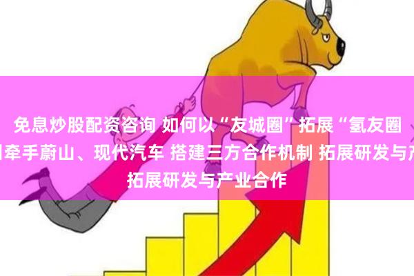 免息炒股配资咨询 如何以“友城圈”拓展“氢友圈”？广州牵