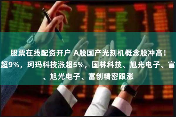 股票在线配资开户 A股国产光刻机概念股冲高！新莱应材涨超9%，珂玛科技涨超5%，国林科技、旭光电子、富创精密跟涨
