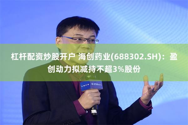 杠杆配资炒股开户 海创药业(688302.SH)：盈创动力拟减持不超3%股份