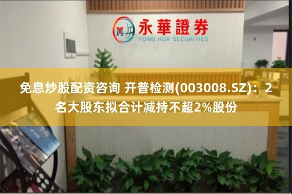 免息炒股配资咨询 开普检测(003008.SZ)：2名大股东拟合计减持不超2%股份