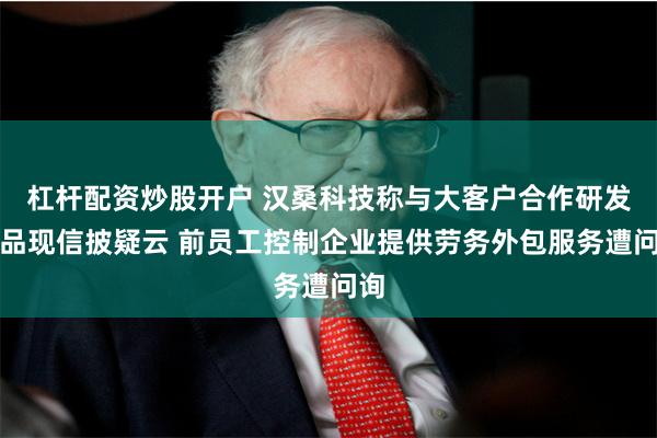 杠杆配资炒股开户 汉桑科技称与大客户合作研发产品现信披疑云 前员工控制企业提供劳务外包服务遭问询