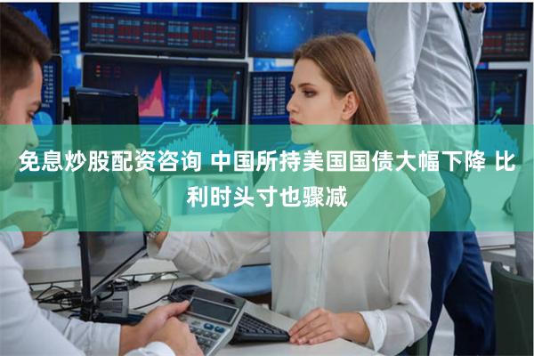 免息炒股配资咨询 中国所持美国国债大幅下降 比利时头寸也骤减