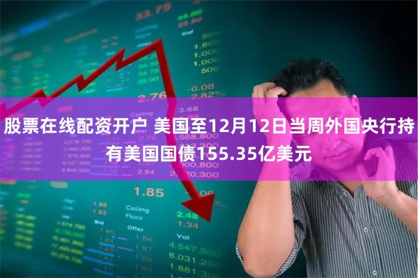 股票在线配资开户 美国至12月12日当周外国央行持有美国国债155.35亿美元