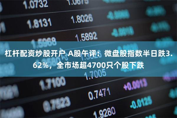 杠杆配资炒股开户 A股午评：微盘股指数半日跌3.62%，全市场超4700只个股下跌