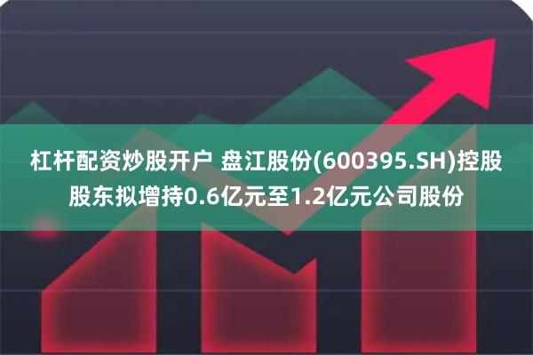杠杆配资炒股开户 盘江股份(600395.SH)控股股东拟增持0.6亿元至1.2亿元公司股份
