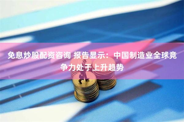 免息炒股配资咨询 报告显示：中国制造业全球竞争力处于上升趋势