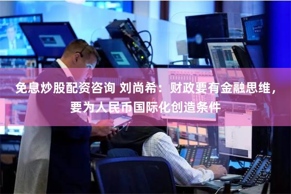 免息炒股配资咨询 刘尚希：财政要有金融思维，要为人民币国际化创造条件