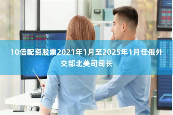 10倍配资股票2021年1月至2025年1月任俄外交部北美司司长