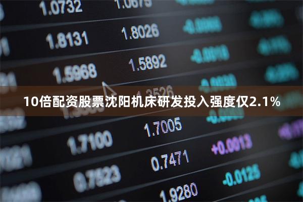 10倍配资股票沈阳机床研发投入强度仅2.1%