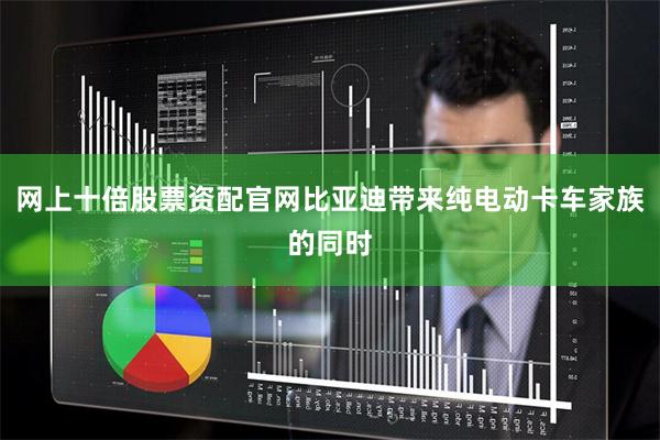 网上十倍股票资配官网比亚迪带来纯电动卡车家族的同时